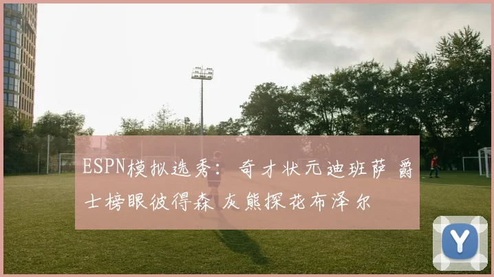 ESPN模拟选秀：奇才状元迪班萨 爵士榜眼彼得森 灰熊探花布泽尔